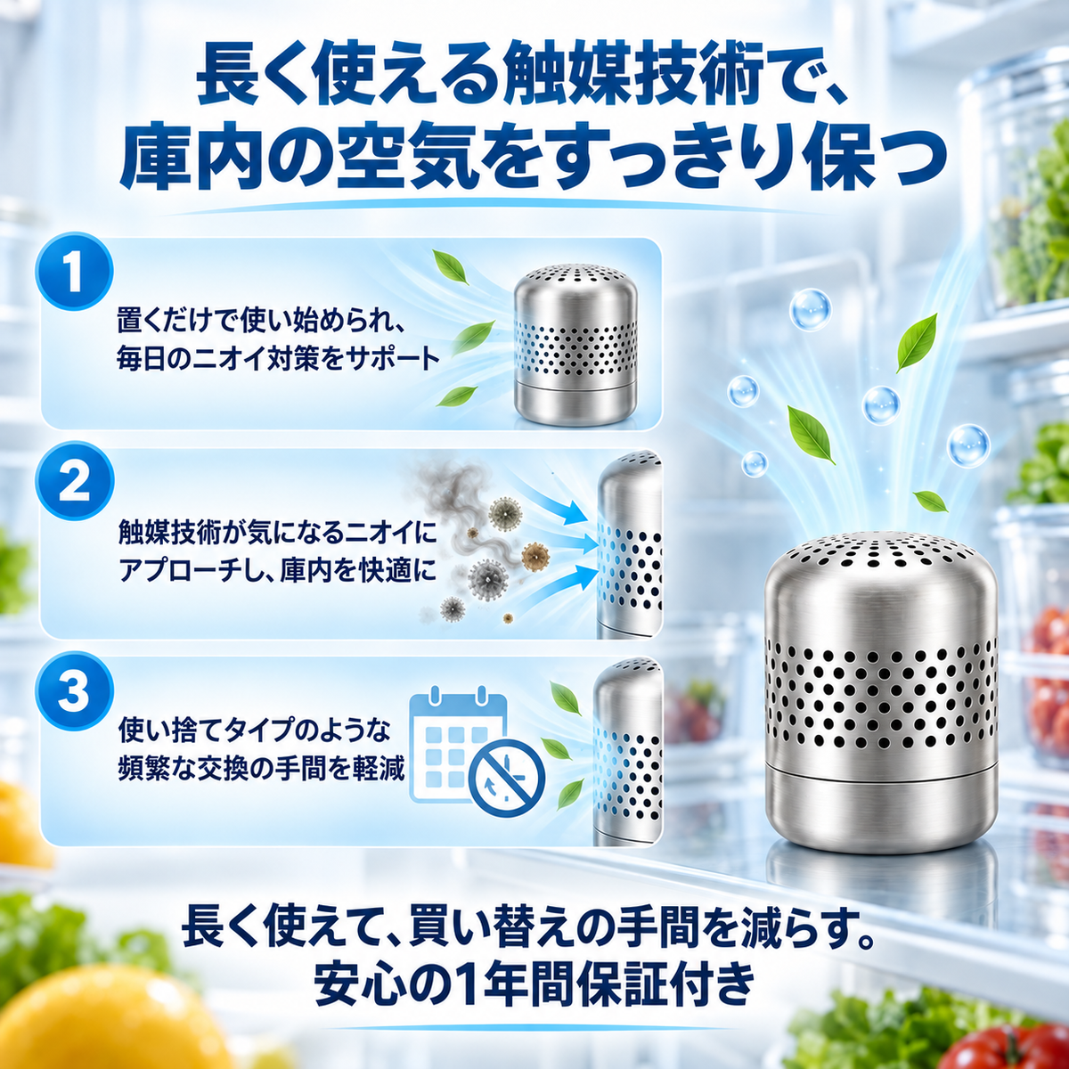 長く使える触媒技術で、庫内の空気をすっきり保つ。1 置くだけで使い始められ、毎日のニオイ対策をサポート。2 触媒技術が気になるニオイにアプローチし、庫内を快適に。3 使い捨てタイプのような頻繁な交換の手間を軽減。長く使えて、買い替えの手間を減らす。安心の1年間保証付き