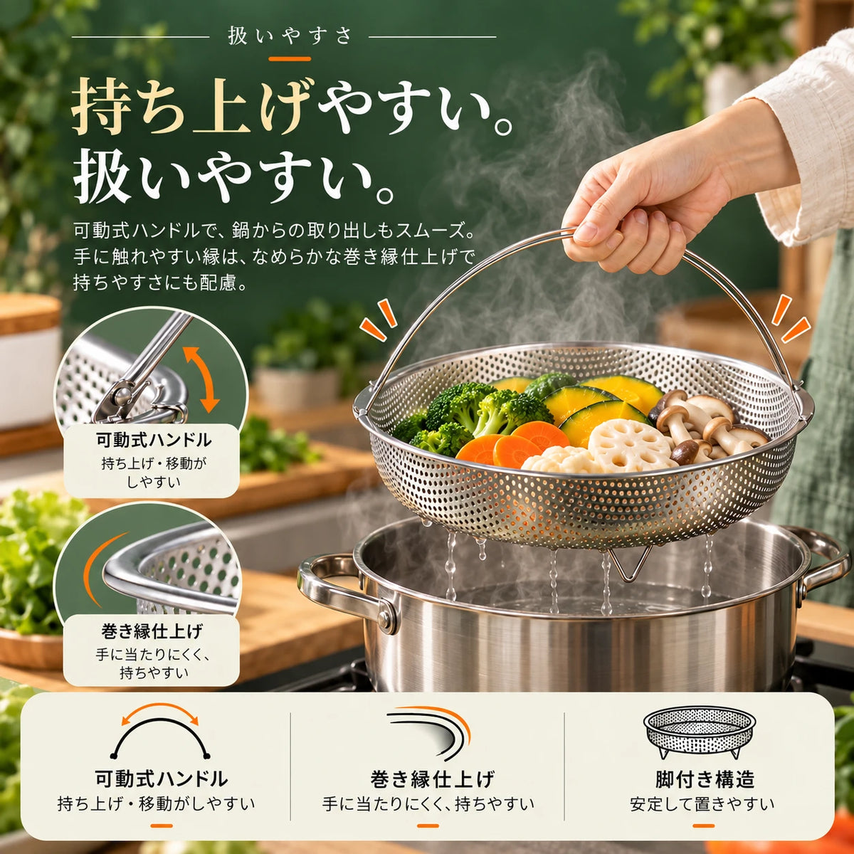 野菜の入った蒸しかごをハンドルで鍋から持ち上げている手元と、ハンドルの可動部・巻き縁の拡大写真。扱いやすさ。持ち上げやすい。扱いやすい。可動式ハンドルで、鍋からの取り出しもスムーズ。手に触れやすい縁は、なめらかな巻き縁仕上げで持ちやすさにも配慮。可動式ハンドル：持ち上げ・移動がしやすい。巻き縁仕上げ：手に当たりにくく、持ちやすい。脚付き構造：安定して置きやすい。