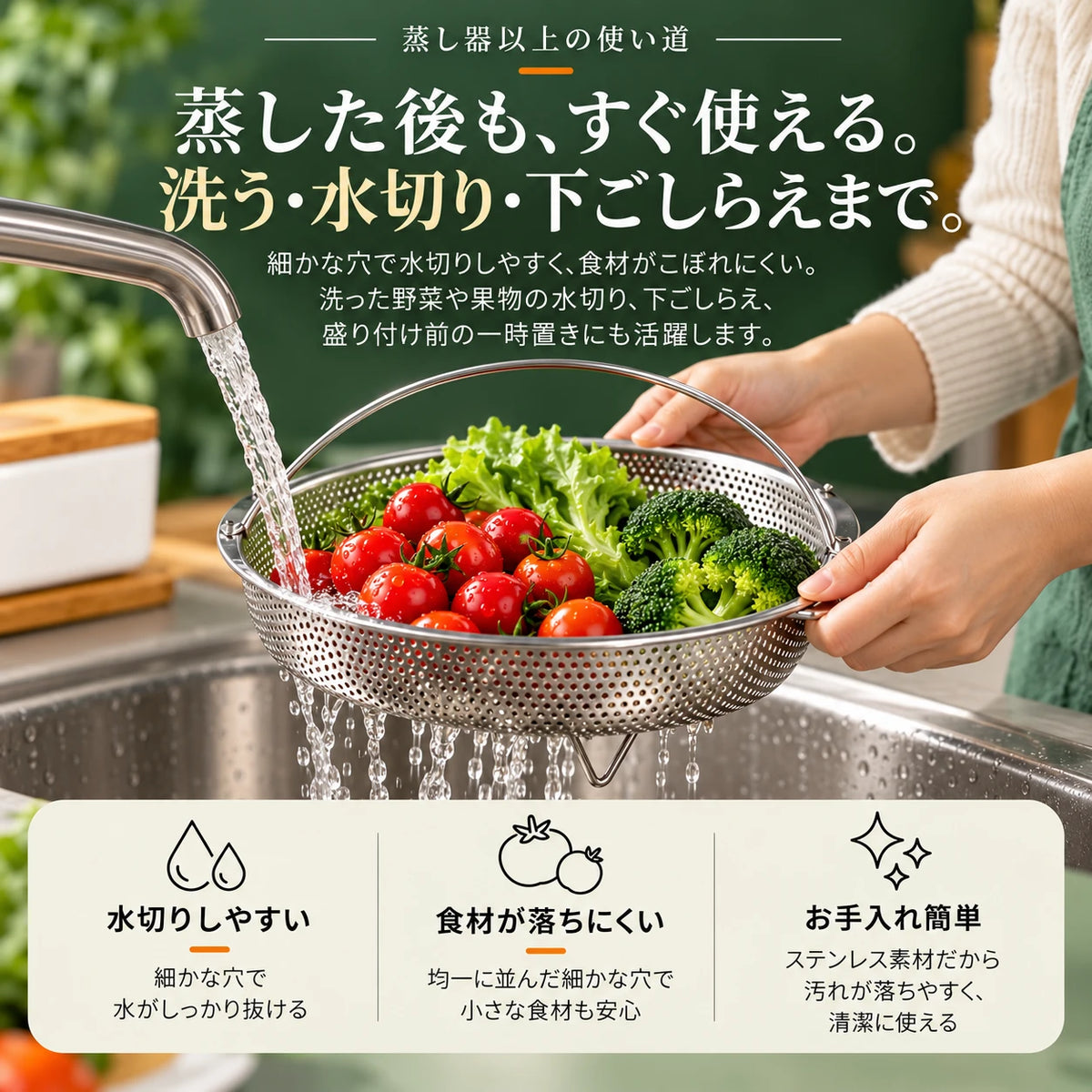 シンクで蒸しかごに入れたミニトマトとレタス、ブロッコリーを水で洗っている様子。蒸し器以上の使い道。蒸した後も、すぐ使える。洗う・水切り・下ごしらえまで。細かな穴で水切りしやすく、食材がこぼれにくい。洗った野菜や果物の水切り、下ごしらえ、盛り付け前の一時置きにも活躍します。水切りしやすい：細かな穴で水がしっかり抜ける。食材が落ちにくい：均一に並んだ細かな穴で小さな食材も安心。お手入れ簡単：ステンレス素材だから汚れが落ちやすく、清潔に使える。