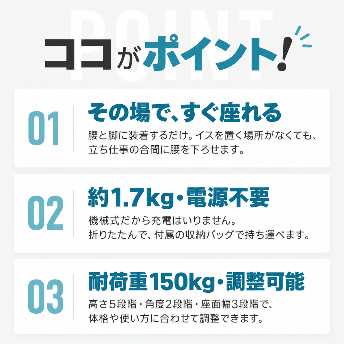 ココがポイント！01 その場で、すぐ座れる：腰と脚に装着するだけ。イスを置く場所がなくても、立ち仕事の合間に腰を下ろせます。02 約1.7kg・電源不要：機械式だから充電はいりません。折りたたんで、付属の収納バッグで持ち運べます。03 耐荷重150kg・調整可能：高さ5段階・角度2段階・座面幅3段階で、体格や使い方に合わせて調整できます。