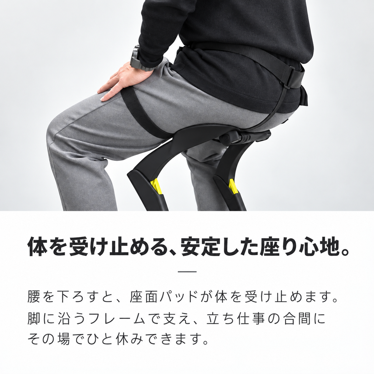 体を受け止める、安定した座り心地。腰を下ろすと、座面パッドが体を受け止めます。脚に沿うフレームで支え、立ち仕事の合間にその場でひと休みできます。
