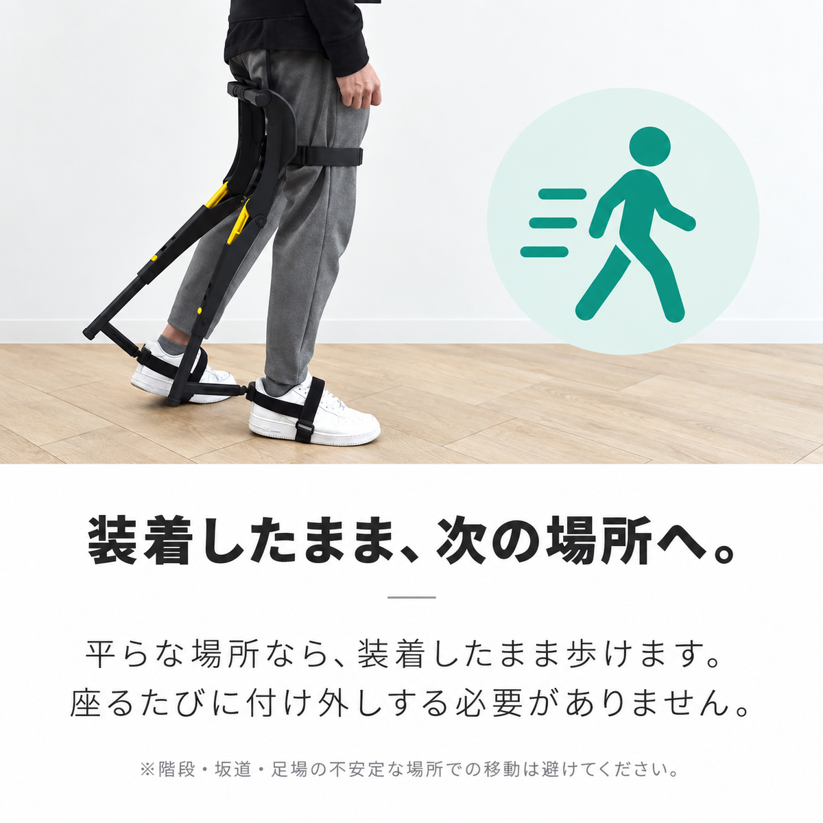 装着したまま、次の場所へ。平らな場所なら、装着したまま歩けます。座るたびに付け外しする必要がありません。※階段・坂道・足場の不安定な場所での移動は避けてください。